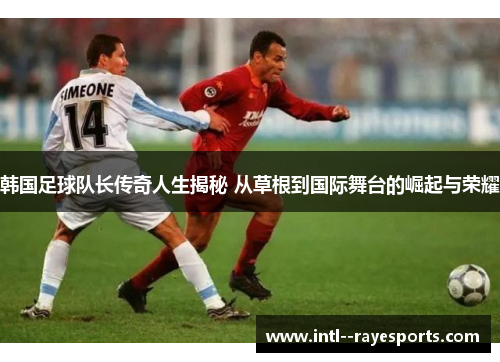韩国足球队长传奇人生揭秘 从草根到国际舞台的崛起与荣耀
